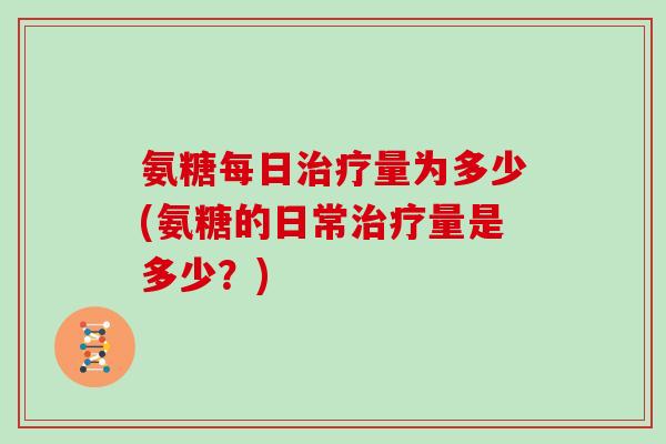 氨糖每日量为多少(氨糖的日常量是多少?) 氨糖每日量为多少(氨糖的日常量是多少?)