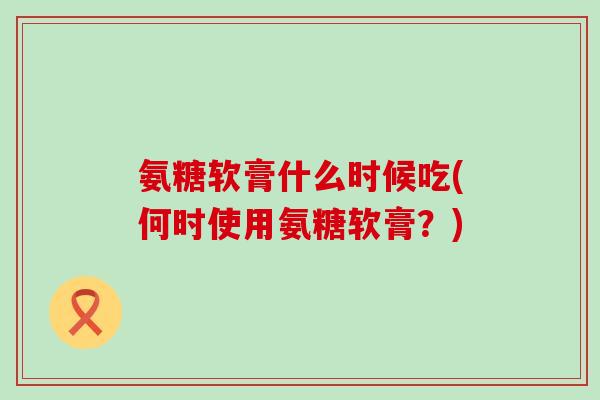 氨糖软膏什么时候吃(何时使用氨糖软膏?) 氨糖软膏什么时候吃(何时使用氨糖软膏?)