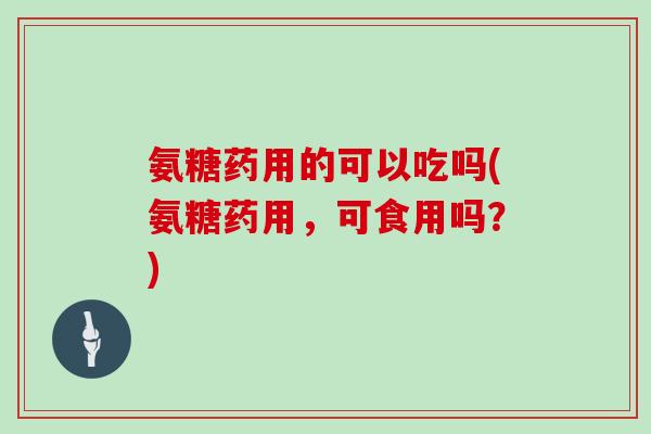 氨糖药用的可以吃吗(氨糖药用,可食用吗?) 氨糖药用的可以吃吗(氨糖药用,可食用吗?)