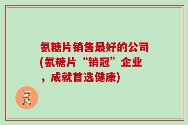 氨糖片销售好的公司(氨糖片“销冠”企业,成就首选健康) 氨糖片销售好的公司(氨糖片“销冠”企业,成就首选健康)
