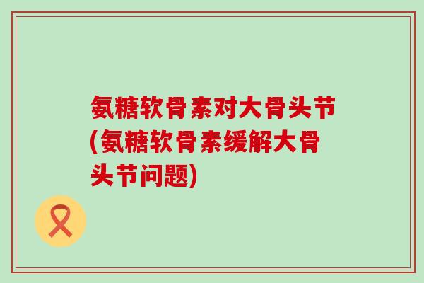 氨糖软骨素对大骨头节(氨糖软骨素缓解大骨头节问题)
