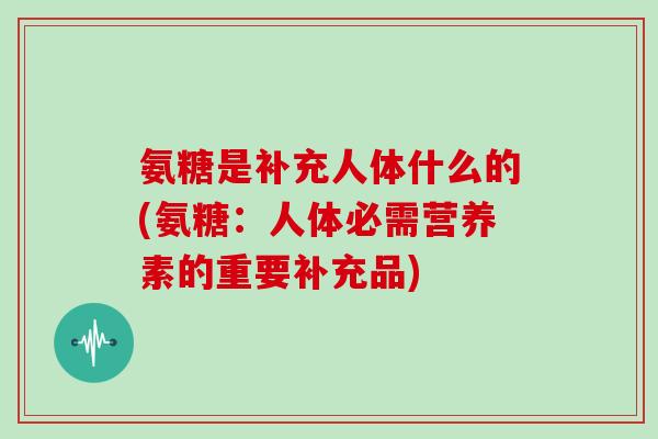氨糖是补充人体什么的(氨糖:人体必需营养素的重要补充品) 氨糖是补充人体什么的(氨糖:人体必需营养素的重要补充品)