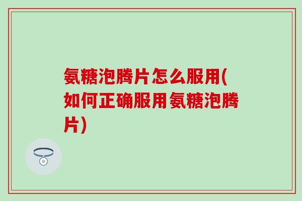 氨糖泡腾片怎么服用(如何正确服用氨糖泡腾片)