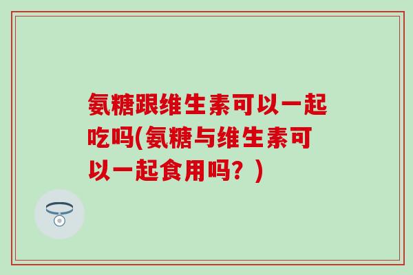 氨糖跟维生素可以一起吃吗(氨糖与维生素可以一起食用吗?) 氨糖跟维生素可以一起吃吗(氨糖与维生素可以一起食用吗?)