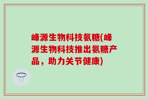 峰源生物科技氨糖(峰源生物科技推出氨糖产品,助力关节健康) 峰源生物科技氨糖(峰源生物科技推出氨糖产品,助力关节健康)