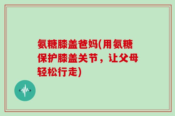 氨糖膝盖爸妈(用氨糖保护膝盖关节,让父母轻松行走) 氨糖膝盖爸妈(用氨糖保护膝盖关节,让父母轻松行走)
