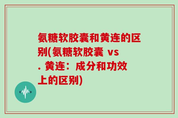 氨糖软胶囊和黄连的区别(氨糖软胶囊 vs. 黄连:成分和功效上的区别) 氨糖软胶囊和黄连的区别(氨糖软胶囊 vs. 黄连:成分和功效上的区别)