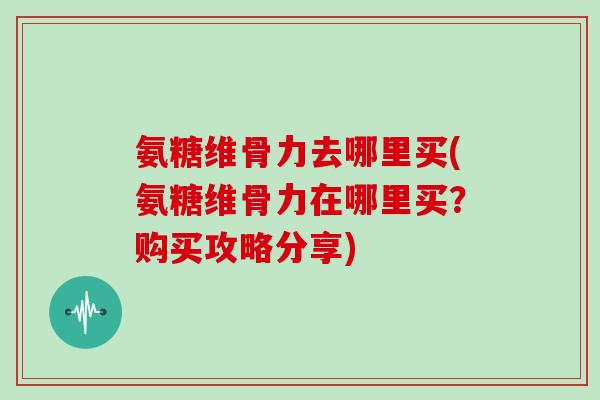 氨糖维骨力去哪里买(氨糖维骨力在哪里买？购买攻略分享)