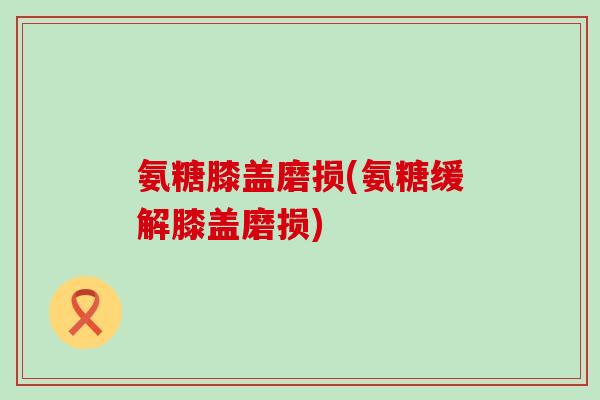 氨糖膝盖磨损(氨糖缓解膝盖磨损) 氨糖膝盖磨损(氨糖缓解膝盖磨损)