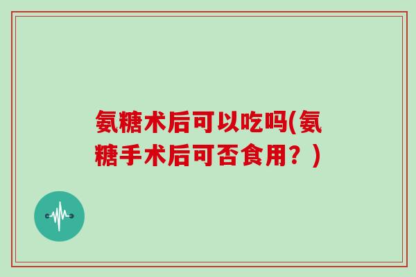 氨糖术后可以吃吗(氨糖手术后可否食用？)