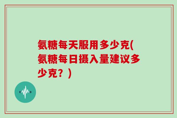 氨糖每天服用多少克(氨糖每日摄入量建议多少克？)