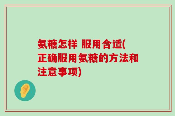 氨糖怎样 服用合适(正确服用氨糖的方法和注意事项) 氨糖怎样 服用合适(正确服用氨糖的方法和注意事项)