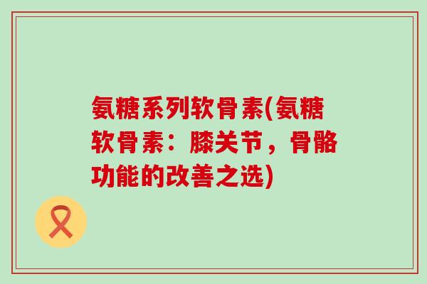 氨糖系列软骨素(氨糖软骨素:膝关节,骨骼功能的改善之选) 氨糖系列软骨素(氨糖软骨素:膝关节,骨骼功能的改善之选)