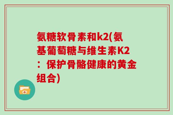 氨糖软骨素和k2(氨基葡萄糖与维生素K2:保护骨骼健康的黄金组合) 氨糖软骨素和k2(氨基葡萄糖与维生素K2:保护骨骼健康的黄金组合)