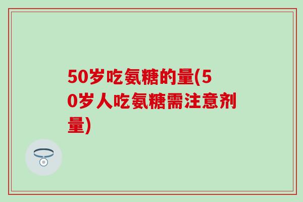 50岁吃氨糖的量(50岁人吃氨糖需注意剂量)