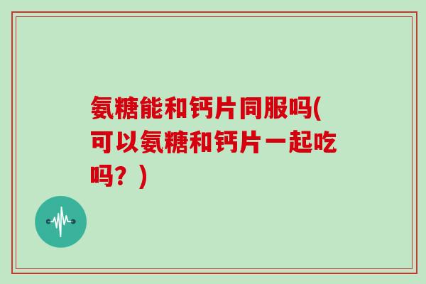 氨糖能和钙片同服吗(可以氨糖和钙片一起吃吗？)