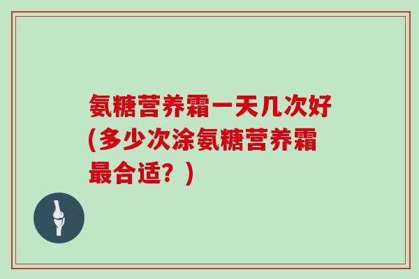 氨糖营养霜一天几次好(多少次涂氨糖营养霜合适？)