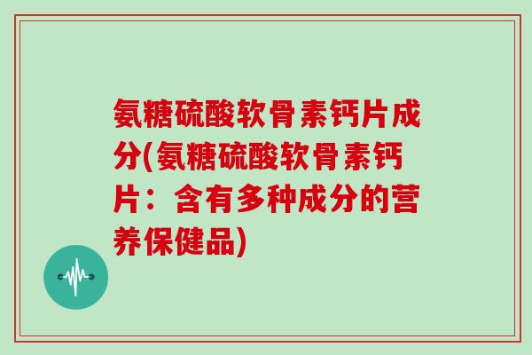 氨糖硫酸软骨素钙片成分(氨糖硫酸软骨素钙片:含有多种成分的营养保健品) 氨糖硫酸软骨素钙片成分(氨糖硫酸软骨素钙片:含有多种成分的营养保健品)