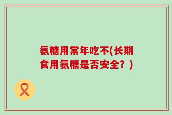 氨糖用常年吃不(长期食用氨糖是否安全?) 氨糖用常年吃不(长期食用氨糖是否安全?)