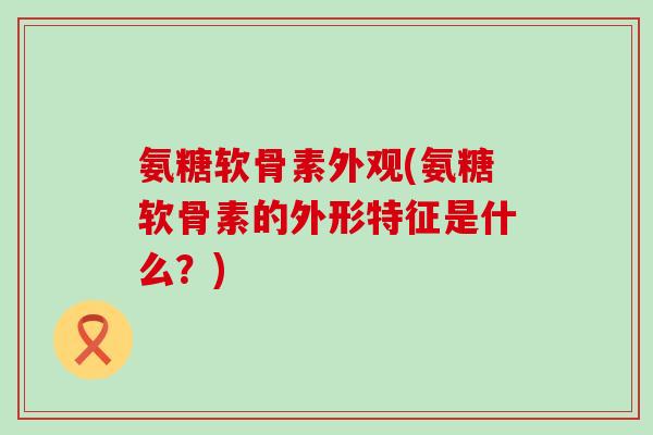 氨糖软骨素外观(氨糖软骨素的外形特征是什么？)
