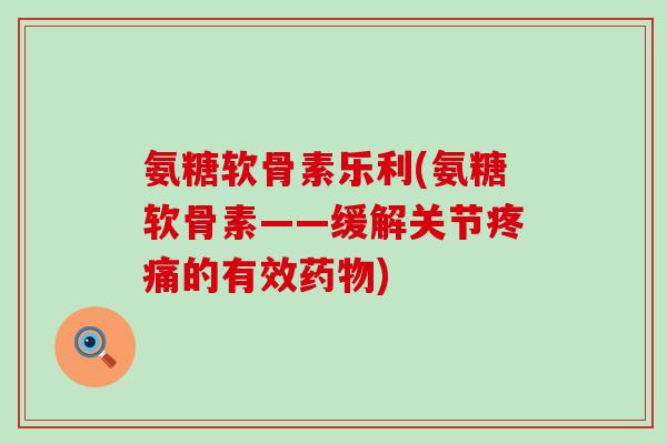 氨糖软骨素乐利(氨糖软骨素——缓解关节的有效) 氨糖软骨素乐利(氨糖软骨素——缓解关节的有效)