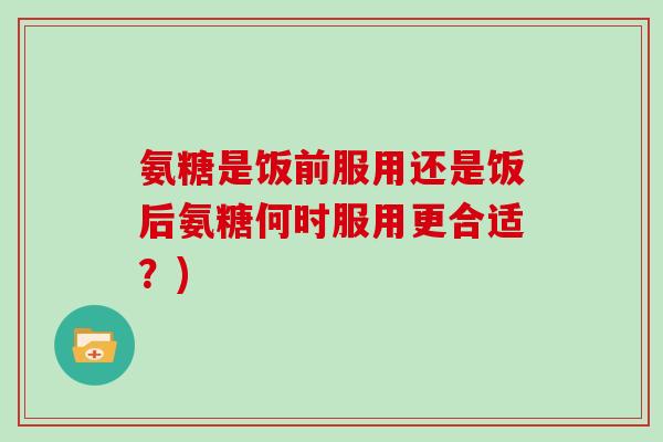 氨糖是饭前服用还是饭后氨糖何时服用更合适？)