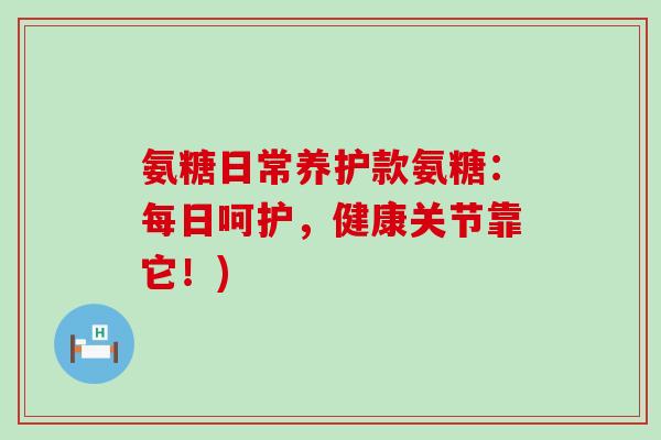 氨糖日常养护款氨糖：每日呵护，健康关节靠它！)