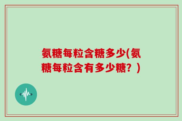 氨糖每粒含糖多少(氨糖每粒含有多少糖?) 氨糖每粒含糖多少(氨糖每粒含有多少糖?)