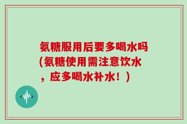 氨糖服用后要多喝水吗(氨糖使用需注意饮水，应多喝水补水！)