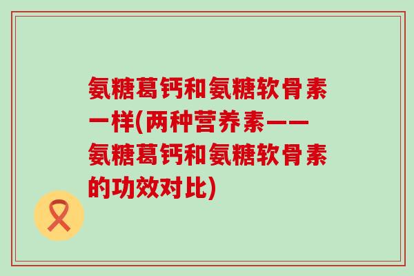 氨糖葛钙和氨糖软骨素一样(两种营养素——氨糖葛钙和氨糖软骨素的功效对比) 氨糖葛钙和氨糖软骨素一样(两种营养素——氨糖葛钙和氨糖软骨素的功效对比)