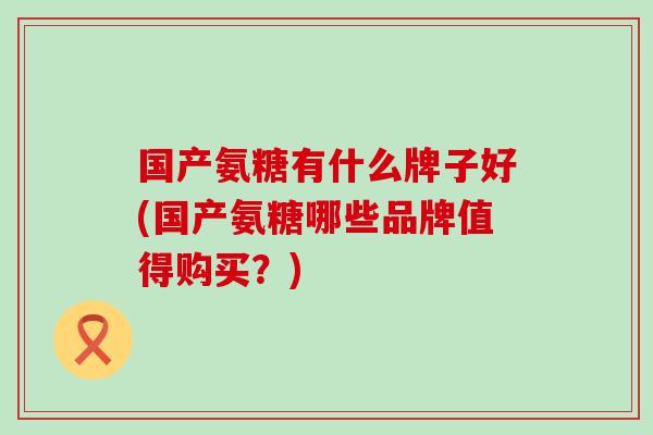 国产氨糖有什么牌子好(国产氨糖哪些品牌值得购买?) 国产氨糖有什么牌子好(国产氨糖哪些品牌值得购买?)