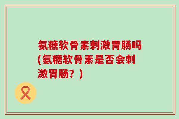 氨糖软骨素刺激吗(氨糖软骨素是否会刺激?) 氨糖软骨素刺激吗(氨糖软骨素是否会刺激?)