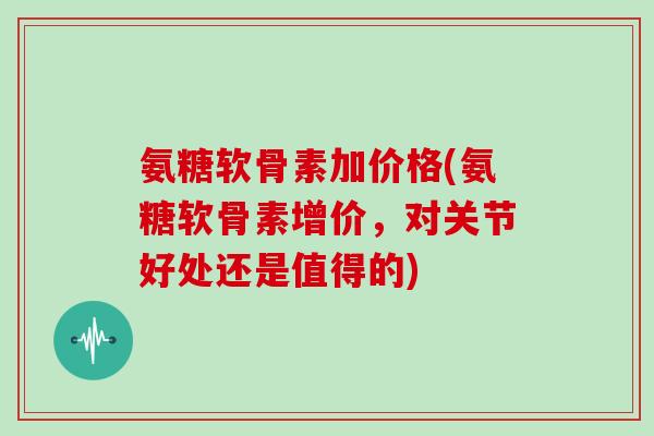 氨糖软骨素加价格(氨糖软骨素增价,对关节好处还是值得的) 氨糖软骨素加价格(氨糖软骨素增价,对关节好处还是值得的)