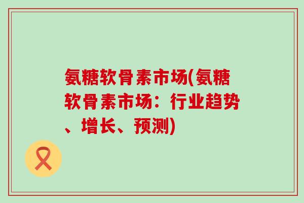 氨糖软骨素市场(氨糖软骨素市场：行业趋势、增长、预测)
