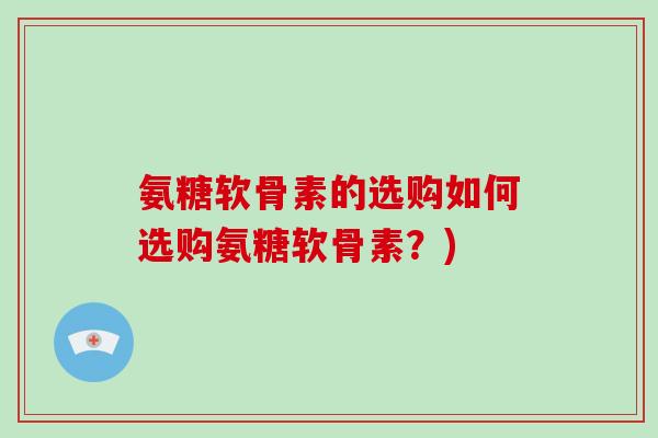 氨糖软骨素的选购如何选购氨糖软骨素?) 氨糖软骨素的选购如何选购氨糖软骨素?)