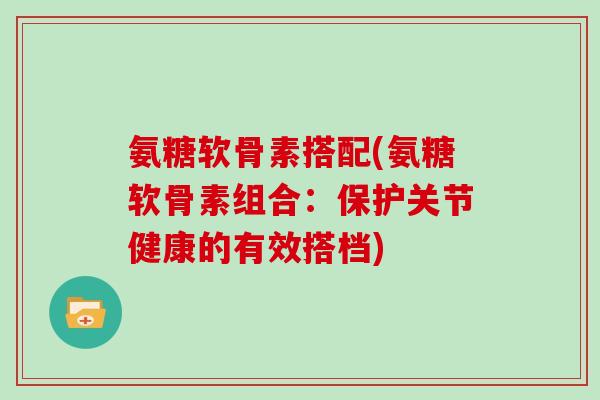 氨糖软骨素搭配(氨糖软骨素组合：保护关节健康的有效搭档)
