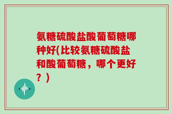 氨糖硫酸盐酸葡萄糖哪种好(比较氨糖硫酸盐和酸葡萄糖,哪个更好?) 氨糖硫酸盐酸葡萄糖哪种好(比较氨糖硫酸盐和酸葡萄糖,哪个更好?)