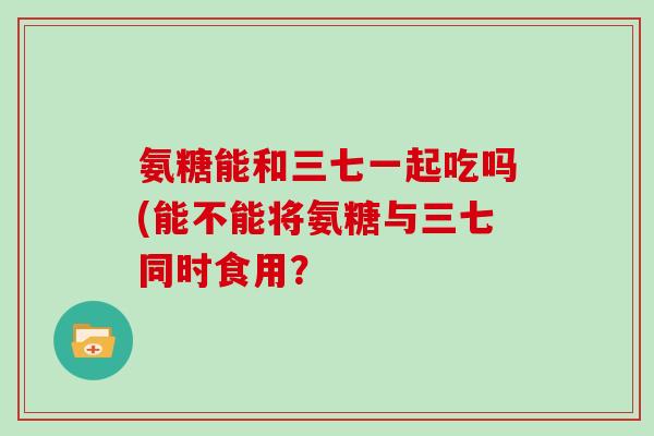 氨糖能和三七一起吃吗(能不能将氨糖与三七同时食用? 氨糖能和三七一起吃吗(能不能将氨糖与三七同时食用?