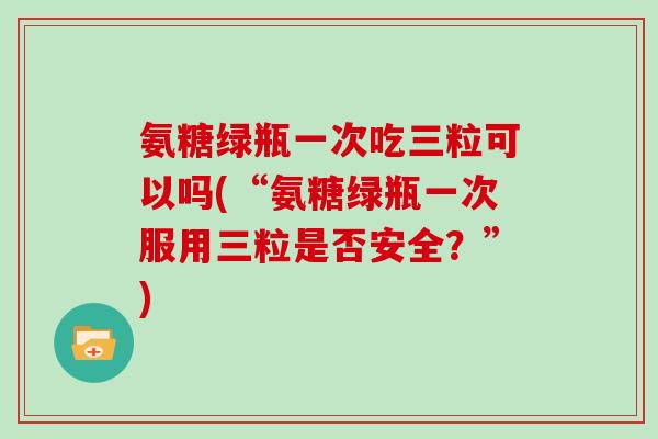 氨糖绿瓶一次吃三粒可以吗(“氨糖绿瓶一次服用三粒是否安全？”)