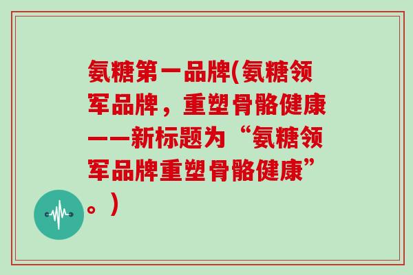 氨糖第一品牌(氨糖领军品牌,重塑骨骼健康——新标题为“氨糖领军品牌重塑骨骼健康”。) 氨糖第一品牌(氨糖领军品牌,重塑骨骼健康——新标题为“氨糖领军品牌重塑骨骼健康”。)