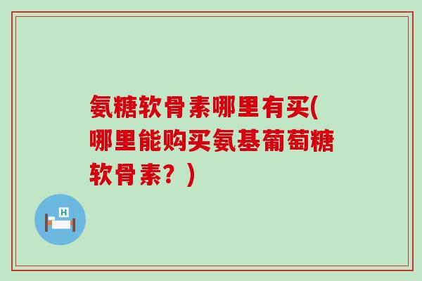 氨糖软骨素哪里有买(哪里能购买氨基葡萄糖软骨素？)