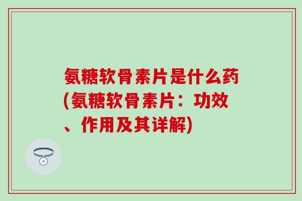 氨糖软骨素片是什么药(氨糖软骨素片：功效、作用及其详解)