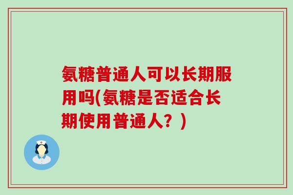 氨糖普通人可以长期服用吗(氨糖是否适合长期使用普通人?) 氨糖普通人可以长期服用吗(氨糖是否适合长期使用普通人?)