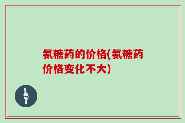 氨糖药的价格(氨糖药价格变化不大) 氨糖药的价格(氨糖药价格变化不大)