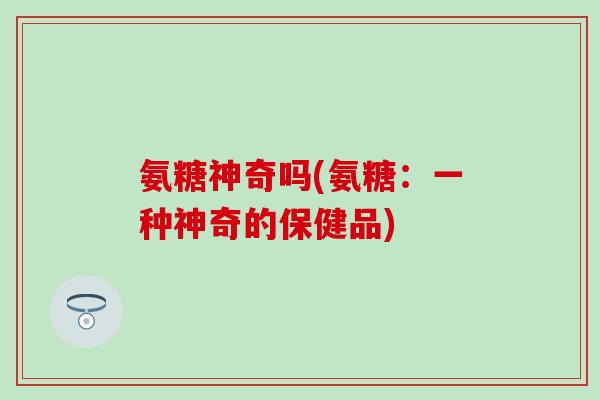氨糖神奇吗(氨糖：一种神奇的保健品)
