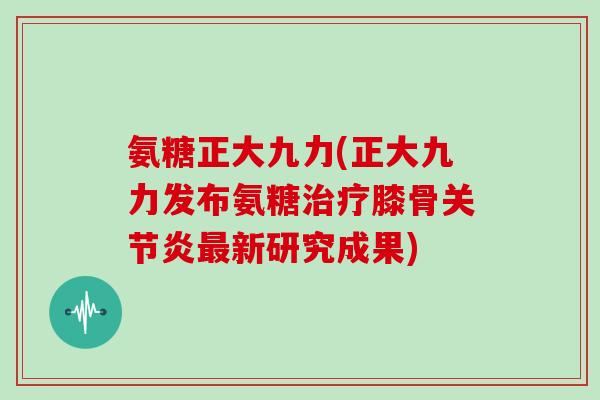 氨糖正大九力(正大九力发布氨糖膝骨新研究成果) 氨糖正大九力(正大九力发布氨糖膝骨新研究成果)