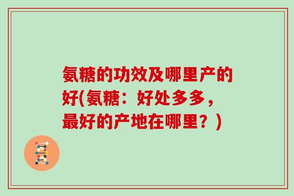 氨糖的功效及哪里产的好(氨糖:好处多多,好的产地在哪里?) 氨糖的功效及哪里产的好(氨糖:好处多多,好的产地在哪里?)