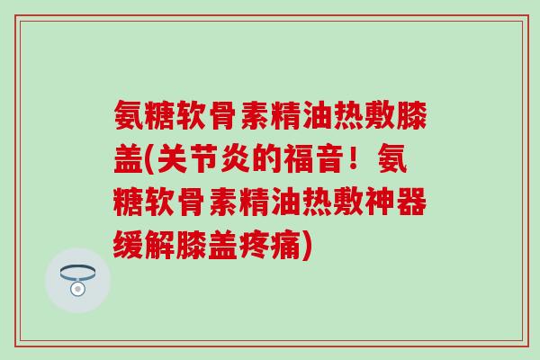 氨糖软骨素精油热敷膝盖(的福音!氨糖软骨素精油热敷神器缓解膝盖) 氨糖软骨素精油热敷膝盖(的福音!氨糖软骨素精油热敷神器缓解膝盖)