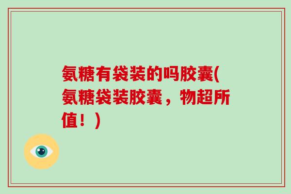 氨糖有袋装的吗胶囊(氨糖袋装胶囊，物超所值！)