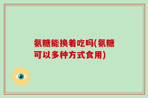 氨糖能换着吃吗(氨糖可以多种方式食用) 氨糖能换着吃吗(氨糖可以多种方式食用)
